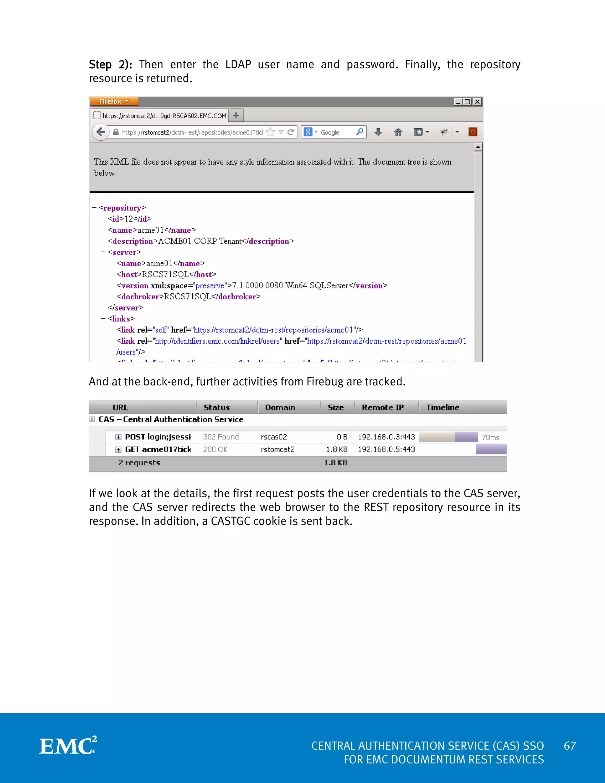 Step 2): Then enter the LDAP user name and password. Finally, the repository
resource is returned.

And at the back-end, further activities from Firebug are tracked.

If we look at the details, the first request posts the user credentials to the CAS server,
and the CAS server redirects the web browser to the REST repository resource in its
response. In addition, a CASTGC cookie is sent back.

CENTRAL AUTHENTICATION SERVICE (CAS) SSO
FOR EMC DOCUMENTUM REST SERVICES

67

 