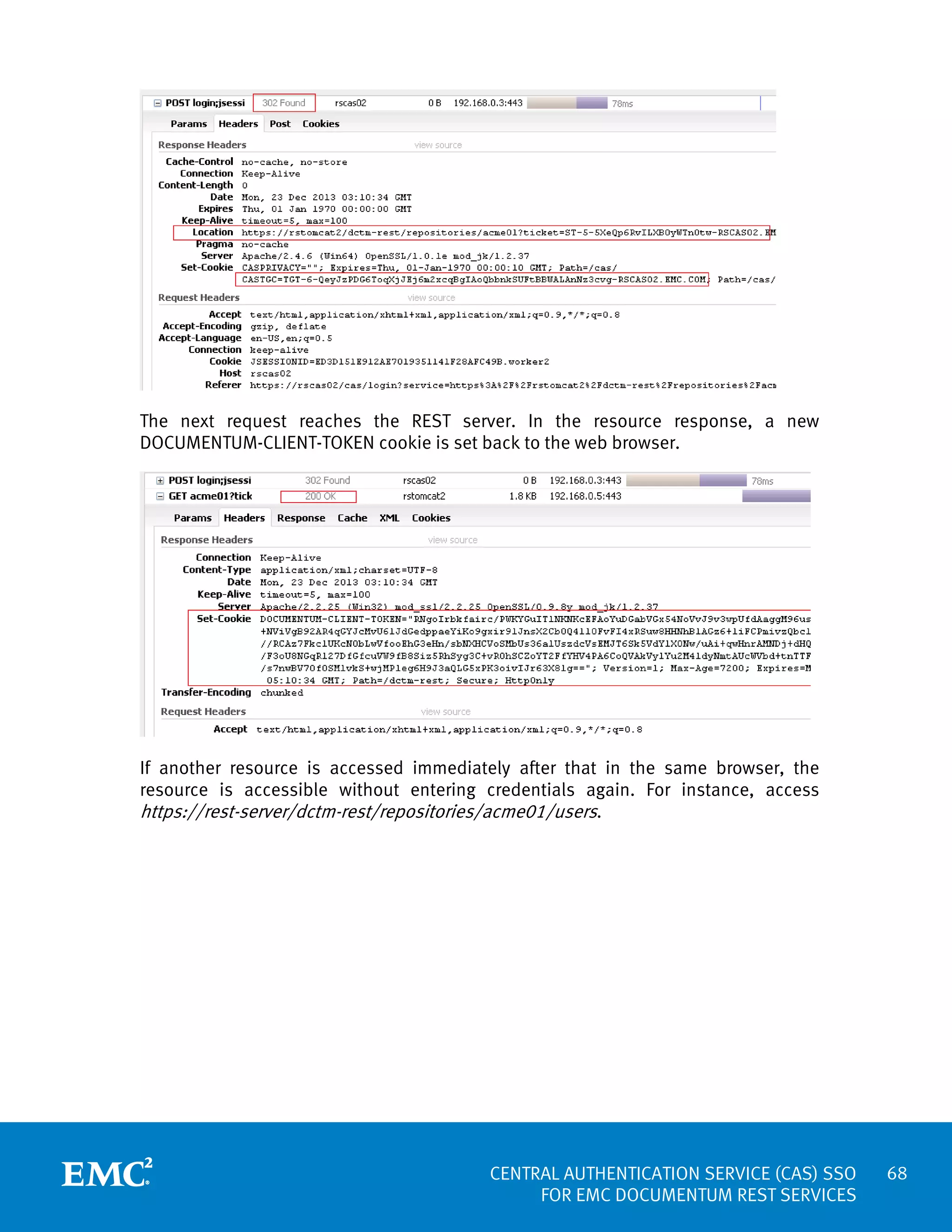 The next request reaches the REST server. In the resource response, a new
DOCUMENTUM-CLIENT-TOKEN cookie is set back to the web browser.

If another resource is accessed immediately after that in the same browser, the
resource is accessible without entering credentials again. For instance, access
https://rest-server/dctm-rest/repositories/acme01/users.

CENTRAL AUTHENTICATION SERVICE (CAS) SSO
FOR EMC DOCUMENTUM REST SERVICES

68

 