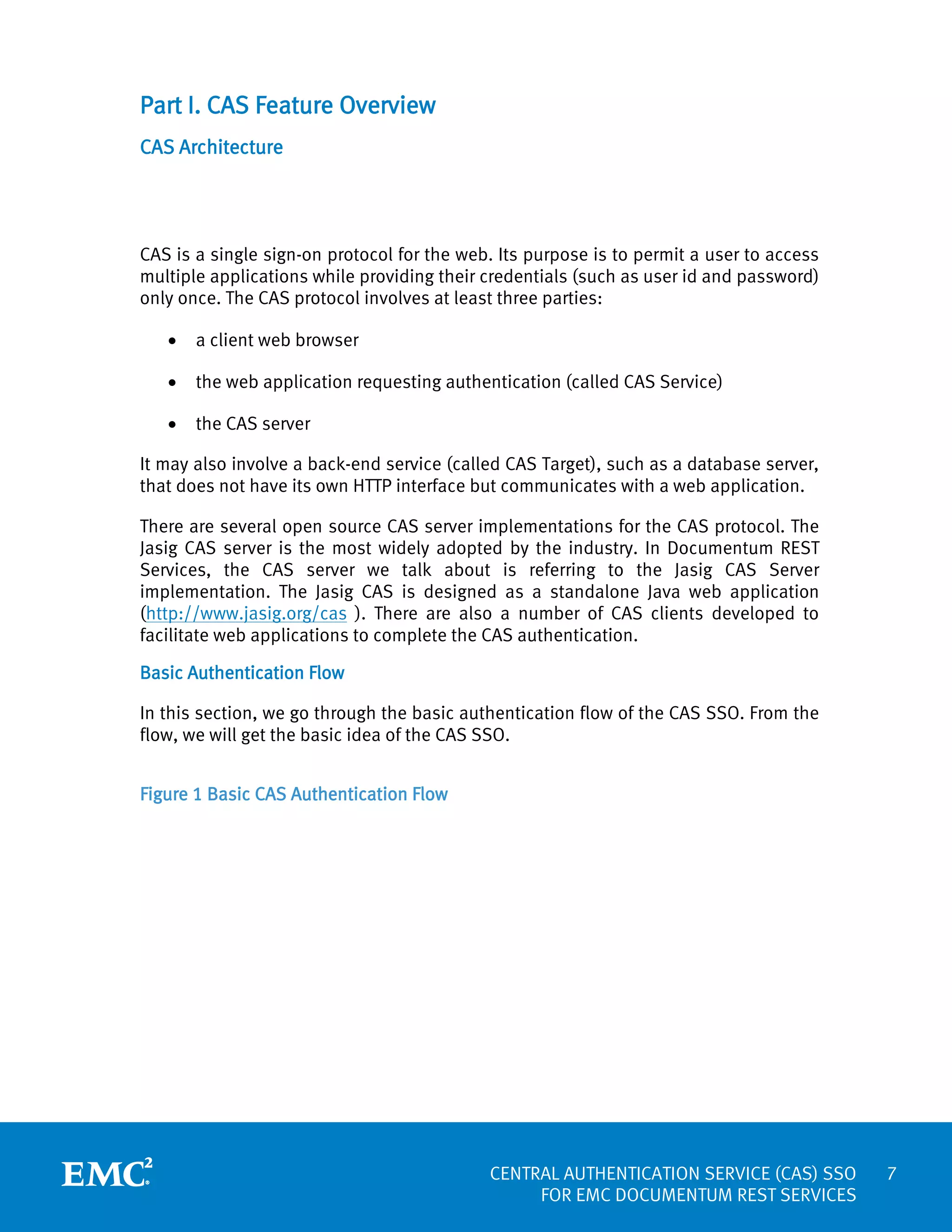 Part I. CAS Feature Overview
CAS Architecture

CAS is a single sign-on protocol for the web. Its purpose is to permit a user to access
multiple applications while providing their credentials (such as user id and password)
only once. The CAS protocol involves at least three parties:
•

a client web browser

•

the web application requesting authentication (called CAS Service)

•

the CAS server

It may also involve a back-end service (called CAS Target), such as a database server,
that does not have its own HTTP interface but communicates with a web application.
There are several open source CAS server implementations for the CAS protocol. The
Jasig CAS server is the most widely adopted by the industry. In Documentum REST
Services, the CAS server we talk about is referring to the Jasig CAS Server
implementation. The Jasig CAS is designed as a standalone Java web application
(http://www.jasig.org/cas ). There are also a number of CAS clients developed to
facilitate web applications to complete the CAS authentication.
Basic Authentication Flow
In this section, we go through the basic authentication flow of the CAS SSO. From the
flow, we will get the basic idea of the CAS SSO.
Figure 1 Basic CAS Authentication Flow

CENTRAL AUTHENTICATION SERVICE (CAS) SSO
FOR EMC DOCUMENTUM REST SERVICES

7

 