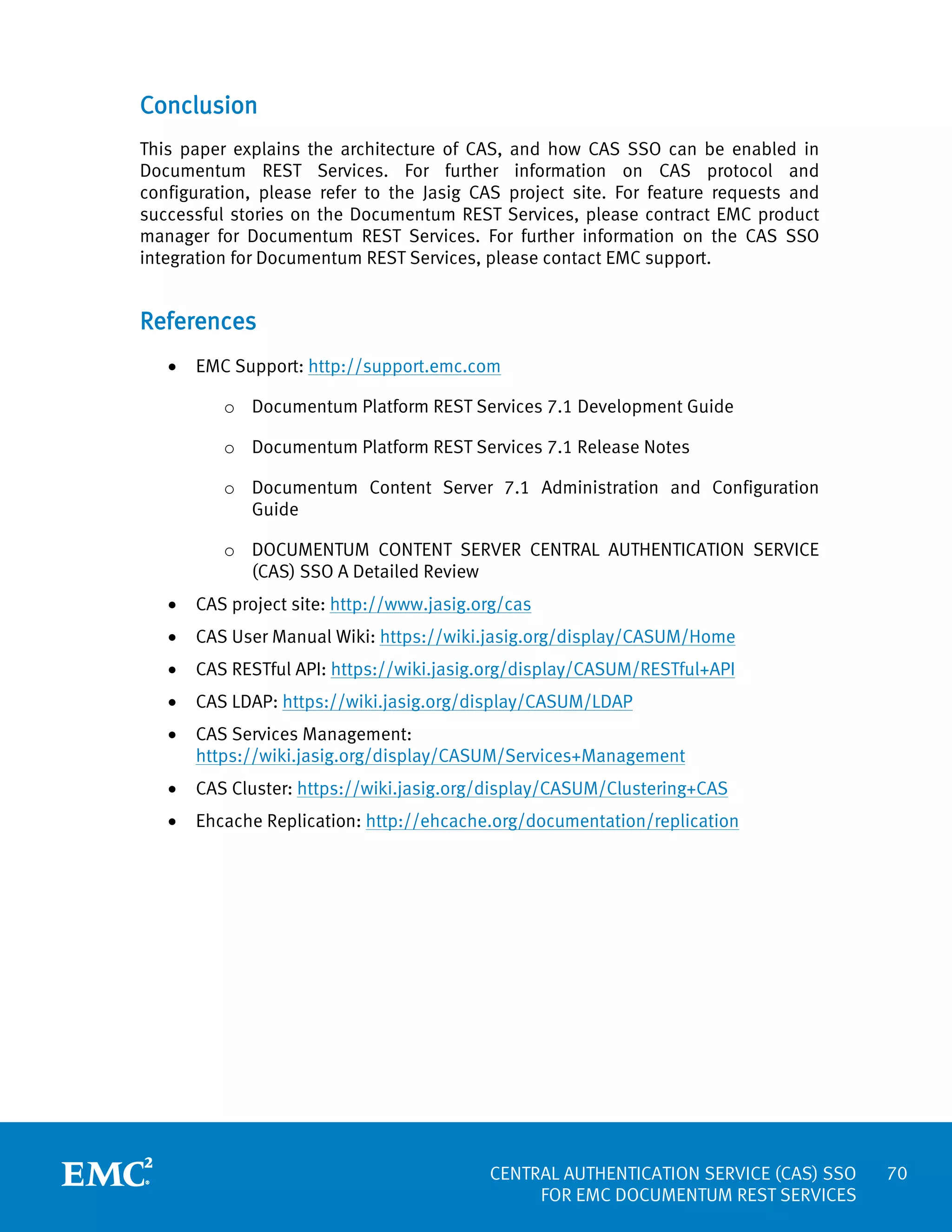 Conclusion
This paper explains the architecture of CAS, and how CAS SSO can be enabled in
Documentum REST Services. For further information on CAS protocol and
configuration, please refer to the Jasig CAS project site. For feature requests and
successful stories on the Documentum REST Services, please contract EMC product
manager for Documentum REST Services. For further information on the CAS SSO
integration for Documentum REST Services, please contact EMC support.

References
•

EMC Support: http://support.emc.com
o Documentum Platform REST Services 7.1 Development Guide
o Documentum Platform REST Services 7.1 Release Notes
o Documentum Content Server 7.1 Administration and Configuration
Guide
o DOCUMENTUM CONTENT SERVER CENTRAL AUTHENTICATION SERVICE
(CAS) SSO A Detailed Review

•

CAS project site: http://www.jasig.org/cas

•

CAS User Manual Wiki: https://wiki.jasig.org/display/CASUM/Home

•

CAS RESTful API: https://wiki.jasig.org/display/CASUM/RESTful+API

•

CAS LDAP: https://wiki.jasig.org/display/CASUM/LDAP

•

CAS Services Management:
https://wiki.jasig.org/display/CASUM/Services+Management

•

CAS Cluster: https://wiki.jasig.org/display/CASUM/Clustering+CAS

•

Ehcache Replication: http://ehcache.org/documentation/replication

CENTRAL AUTHENTICATION SERVICE (CAS) SSO
FOR EMC DOCUMENTUM REST SERVICES

70

 