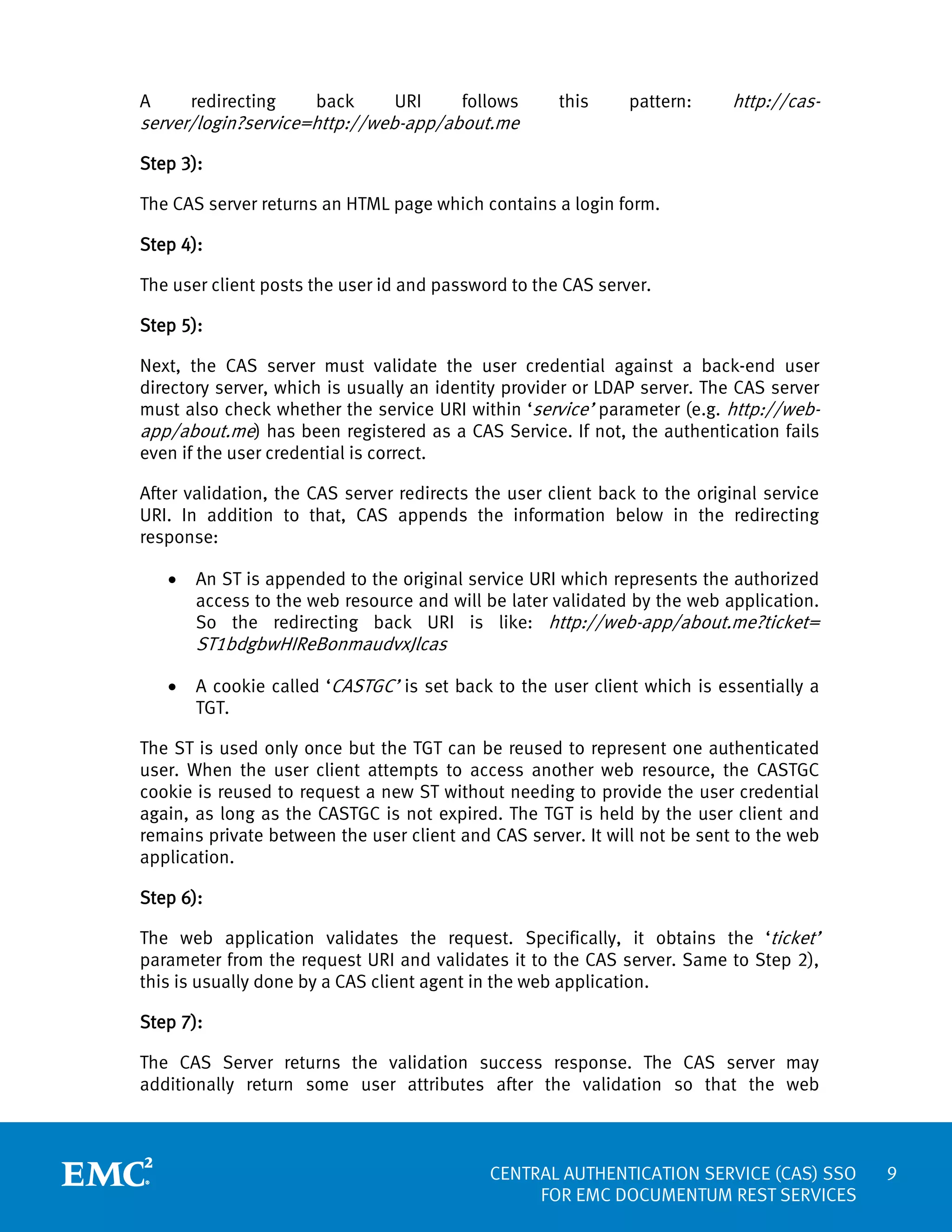 A

redirecting

back

URI

follows

server/login?service=http://web-app/about.me

this

pattern:

http://cas-

Step 3):
The CAS server returns an HTML page which contains a login form.
Step 4):
The user client posts the user id and password to the CAS server.
Step 5):
Next, the CAS server must validate the user credential against a back-end user
directory server, which is usually an identity provider or LDAP server. The CAS server
must also check whether the service URI within ‘service’ parameter (e.g. http://webapp/about.me) has been registered as a CAS Service. If not, the authentication fails
even if the user credential is correct.
After validation, the CAS server redirects the user client back to the original service
URI. In addition to that, CAS appends the information below in the redirecting
response:
•

An ST is appended to the original service URI which represents the authorized
access to the web resource and will be later validated by the web application.
So the redirecting back URI is like: http://web-app/about.me?ticket=

ST1bdgbwHIReBonmaudvxJlcas
•

A cookie called ‘CASTGC’ is set back to the user client which is essentially a
TGT.

The ST is used only once but the TGT can be reused to represent one authenticated
user. When the user client attempts to access another web resource, the CASTGC
cookie is reused to request a new ST without needing to provide the user credential
again, as long as the CASTGC is not expired. The TGT is held by the user client and
remains private between the user client and CAS server. It will not be sent to the web
application.
Step 6):
The web application validates the request. Specifically, it obtains the ‘ticket’
parameter from the request URI and validates it to the CAS server. Same to Step 2),
this is usually done by a CAS client agent in the web application.
Step 7):
The CAS Server returns the validation success response. The CAS server may
additionally return some user attributes after the validation so that the web

CENTRAL AUTHENTICATION SERVICE (CAS) SSO
FOR EMC DOCUMENTUM REST SERVICES

9

 