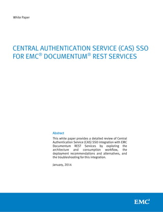 White Paper

CENTRAL AUTHENTICATION SERVICE (CAS) SSO
FOR EMC® DOCUMENTUM® REST SERVICES

Abstract
This white paper provides a detailed review of Central
Authentication Service (CAS) SSO integration with EMC
Documentum REST Services by exploring the
architecture and consumption workflow, the
deployment recommendations and alternatives, and
the troubleshooting for this integration.
January, 2014

 
