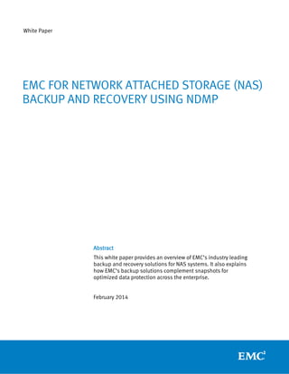 White Paper

EMC FOR NETWORK ATTACHED STORAGE (NAS)
BACKUP AND RECOVERY USING NDMP

Abstract
This white paper provides an overview of EMC’s industry leading
backup and recovery solutions for NAS systems. It also explains
how EMC’s backup solutions complement snapshots for
optimized data protection across the enterprise.
February 2014

 