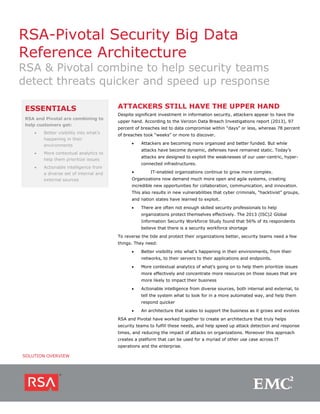 RSA-Pivotal Security Big Data
Reference Architecture

RSA & Pivotal combine to help security teams
detect threats quicker and speed up response
ESSENTIALS
RSA and Pivotal are combining to
help customers get:
•

Better visibility into what’s
happening in their
environments

•

Actionable intelligence from
a diverse set of internal and
external sources

Despite significant investment in information security, attackers appear to have the
upper hand. According to the Verizon Data Breach Investigations report (2013), 97
percent of breaches led to data compromise within “days” or less, whereas 78 percent
of breaches took “weeks” or more to discover.
•

Attackers are becoming more organized and better funded. But while
attacks have become dynamic, defenses have remained static. Today’s

More contextual analytics to
help them prioritize issues

•

ATTACKERS STILL HAVE THE UPPER HAND

attacks are designed to exploit the weaknesses of our user-centric, hyperconnected infrastructures.
•

IT-enabled organizations continue to grow more complex.

Organizations now demand much more open and agile systems, creating
incredible new opportunities for collaboration, communication, and innovation.
This also results in new vulnerabilities that cyber criminals, “hacktivist” groups,
and nation states have learned to exploit.
•

There are often not enough skilled security professionals to help
organizations protect themselves effectively. The 2013 (ISC)2 Global
Information Security Workforce Study found that 56% of its respondents
believe that there is a security workforce shortage

To reverse the tide and protect their organizations better, security teams need a few
things. They need:
•

Better visibility into what’s happening in their environments, from their
networks, to their servers to their applications and endpoints.

•

More contextual analytics of what’s going on to help them prioritize issues
more effectively and concentrate more resources on those issues that are
more likely to impact their business

•

Actionable intelligence from diverse sources, both internal and external, to
tell the system what to look for in a more automated way, and help them
respond quicker

•

An architecture that scales to support the business as it grows and evolves

RSA and Pivotal have worked together to create an architecture that truly helps
security teams to fulfill these needs, and help speed up attack detection and response
times, and reducing the impact of attacks on organizations. Moreover this approach
creates a platform that can be used for a myriad of other use case across IT
operations and the enterprise.
SOLUTION OVERVIEW

 
