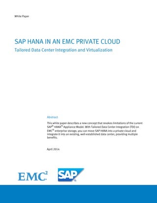 White Paper
Abstract
This white paper describes a new concept that revokes limitations of the current
SAP®
HANA®
Appliance Model. With Tailored Data Center Integration (TDI) on
EMC®
enterprise storage, you can move SAP HANA into a private cloud and
integrate it into an existing, well-established data center, providing multiple
benefits.
April 2014
SAP HANA IN AN EMC PRIVATE CLOUD
Tailored Data Center Integration and Virtualization
 