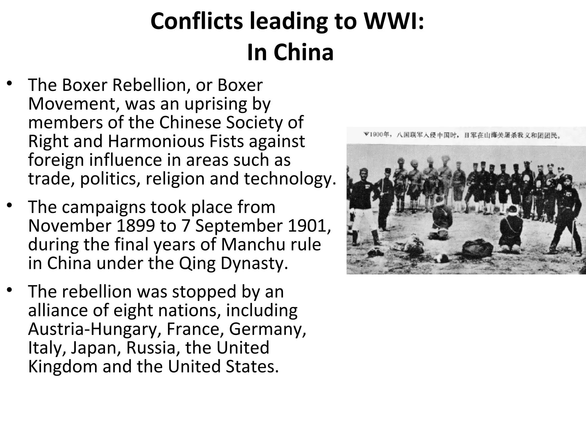 Conflicts leading to WWI:
In China
• The Boxer Rebellion, or Boxer
Movement, was an uprising by
members of the Chinese Society of
Right and Harmonious Fists against
foreign influence in areas such as
trade, politics, religion and technology.
• The campaigns took place from
November 1899 to 7 September 1901,
during the final years of Manchu rule
in China under the Qing Dynasty.
• The rebellion was stopped by an
alliance of eight nations, including
Austria-Hungary, France, Germany,
Italy, Japan, Russia, the United
Kingdom and the United States.
 