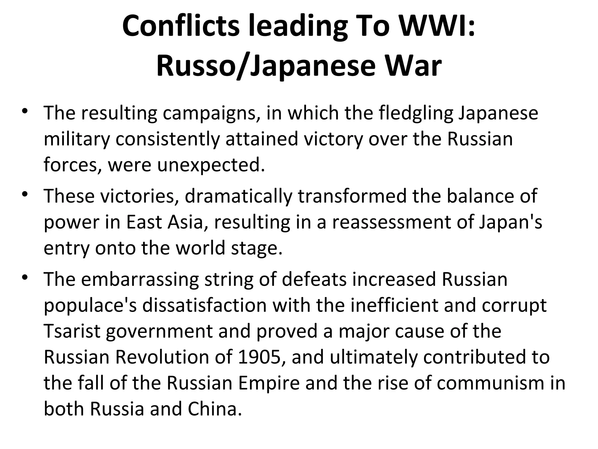Conflicts leading To WWI:
Russo/Japanese War
• The resulting campaigns, in which the fledgling Japanese
military consistently attained victory over the Russian
forces, were unexpected.
• These victories, dramatically transformed the balance of
power in East Asia, resulting in a reassessment of Japan's
entry onto the world stage.
• The embarrassing string of defeats increased Russian
populace's dissatisfaction with the inefficient and corrupt
Tsarist government and proved a major cause of the
Russian Revolution of 1905, and ultimately contributed to
the fall of the Russian Empire and the rise of communism in
both Russia and China.
 