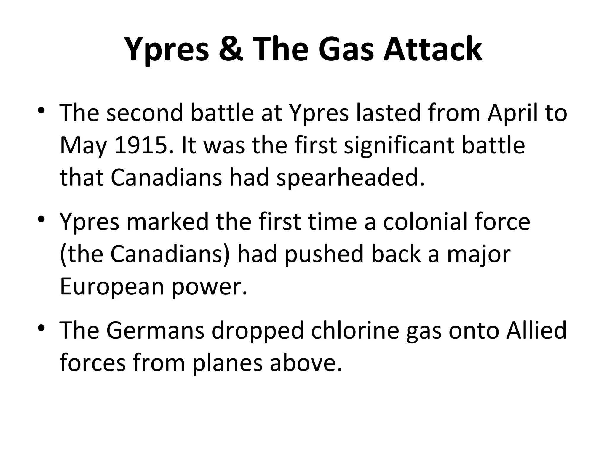 Ypres & The Gas Attack
• The second battle at Ypres lasted from April to
May 1915. It was the first significant battle
that Canadians had spearheaded.
• Ypres marked the first time a colonial force
(the Canadians) had pushed back a major
European power.
• The Germans dropped chlorine gas onto Allied
forces from planes above.
 