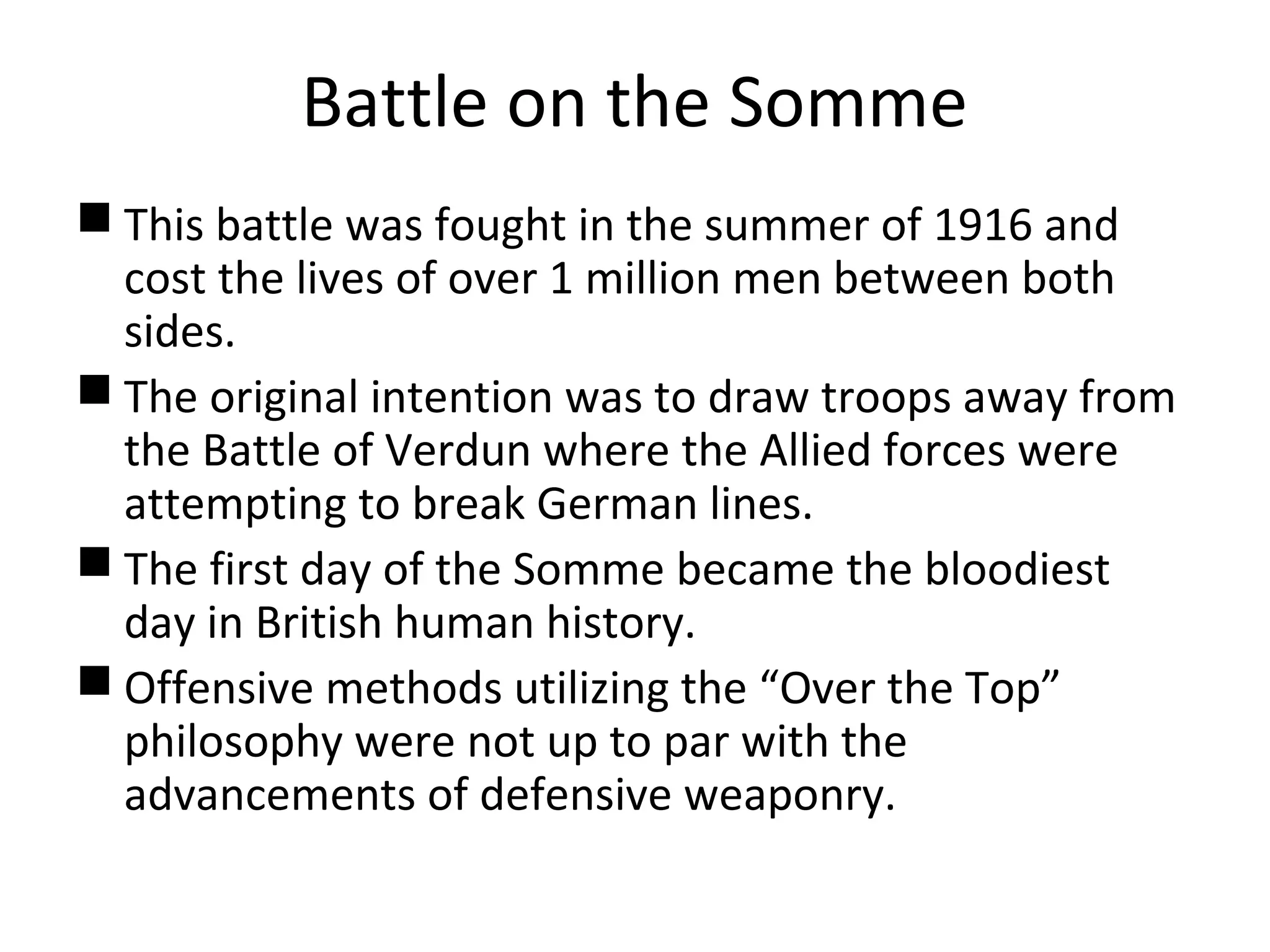Battle on the Somme
 This battle was fought in the summer of 1916 and
cost the lives of over 1 million men between both
sides.
 The original intention was to draw troops away from
the Battle of Verdun where the Allied forces were
attempting to break German lines.
 The first day of the Somme became the bloodiest
day in British human history.
 Offensive methods utilizing the “Over the Top”
philosophy were not up to par with the
advancements of defensive weaponry.
 
