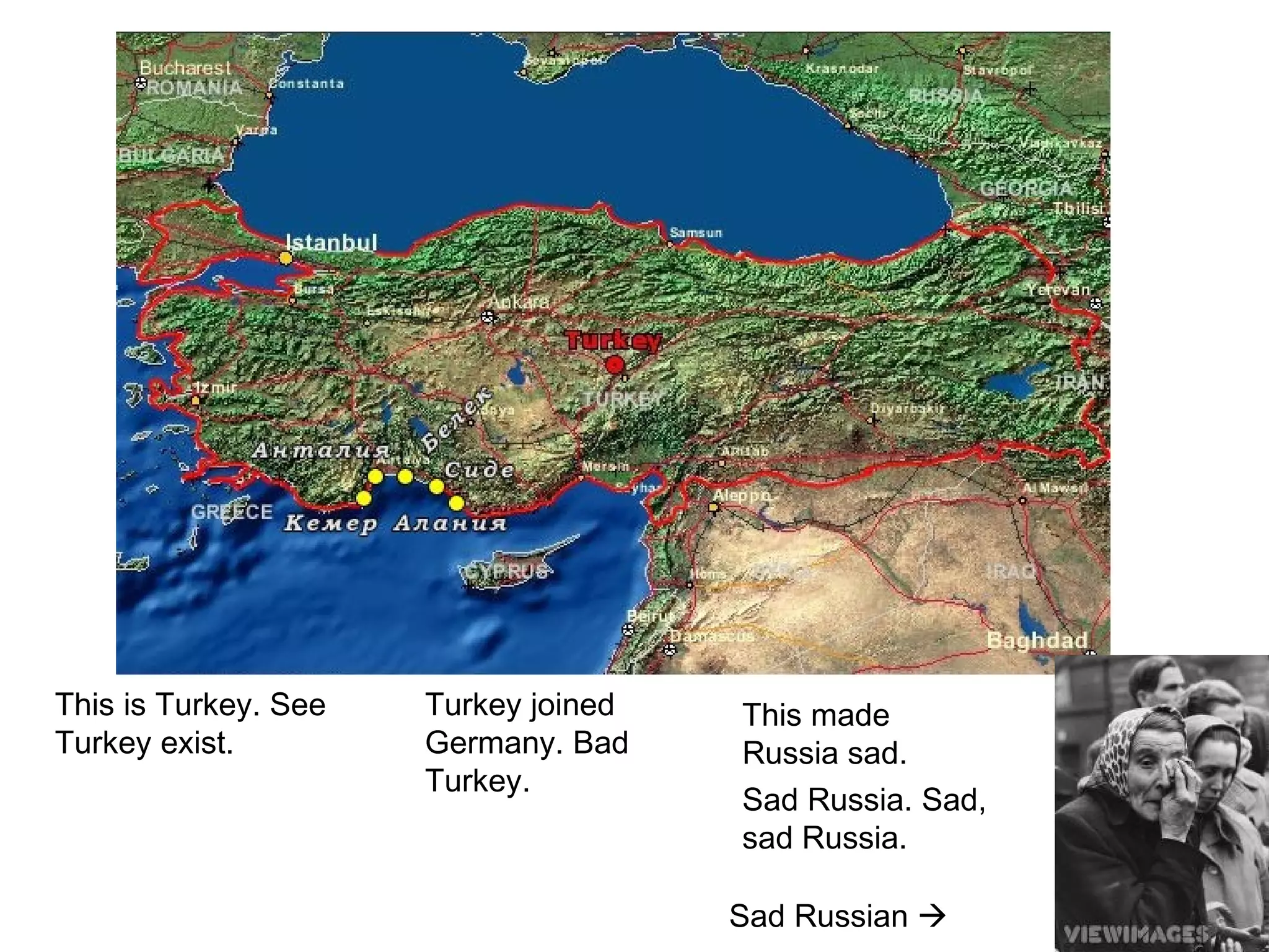 This is Turkey. See
Turkey exist.
Turkey joined
Germany. Bad
Turkey.
This made
Russia sad.
Sad Russia. Sad,
sad Russia.
Sad Russian 
 