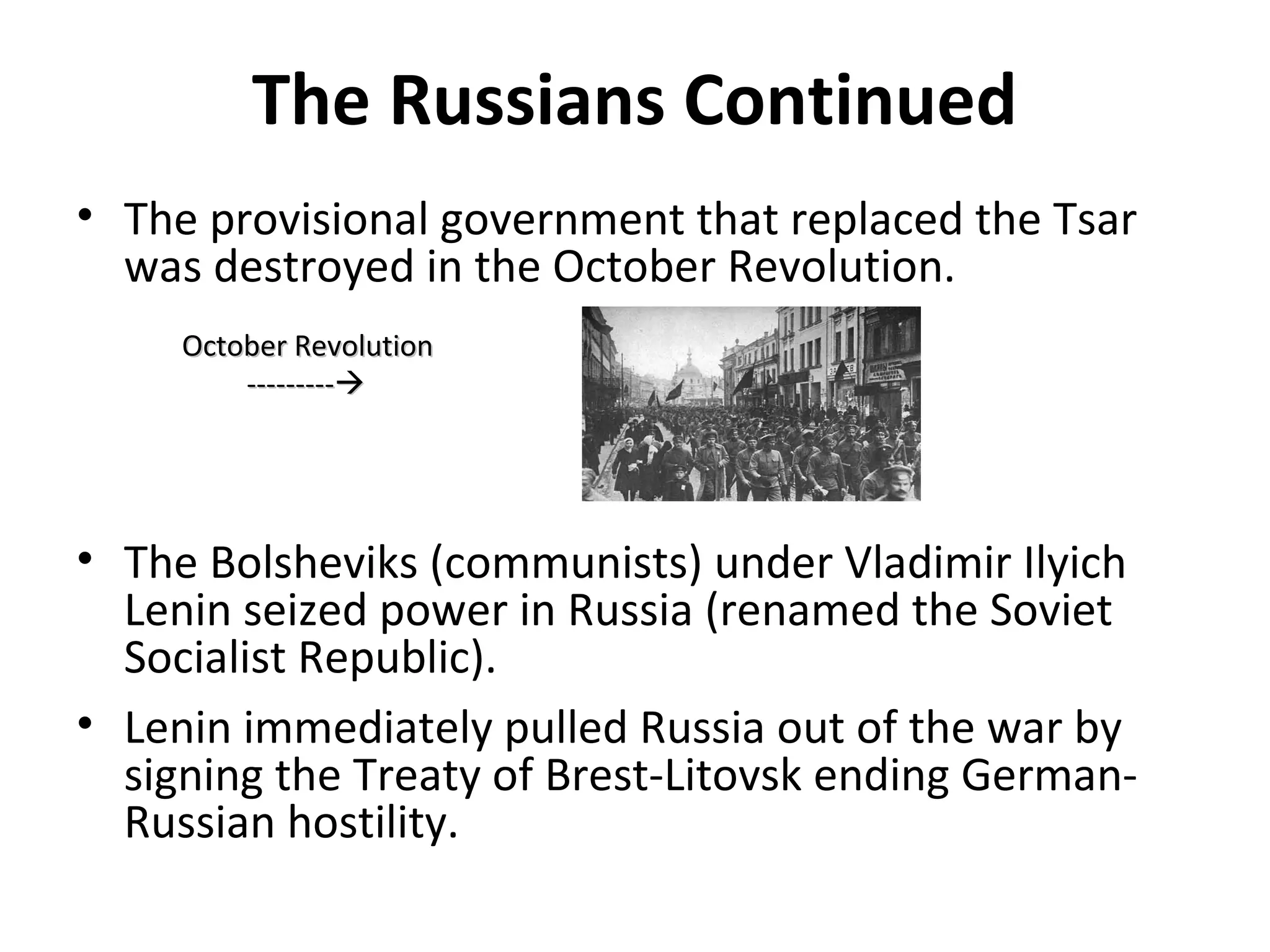 The Russians Continued
• The provisional government that replaced the Tsar
was destroyed in the October Revolution.
• The Bolsheviks (communists) under Vladimir Ilyich
Lenin seized power in Russia (renamed the Soviet
Socialist Republic).
• Lenin immediately pulled Russia out of the war by
signing the Treaty of Brest-Litovsk ending German-
Russian hostility.
October RevolutionOctober Revolution
------------------
 