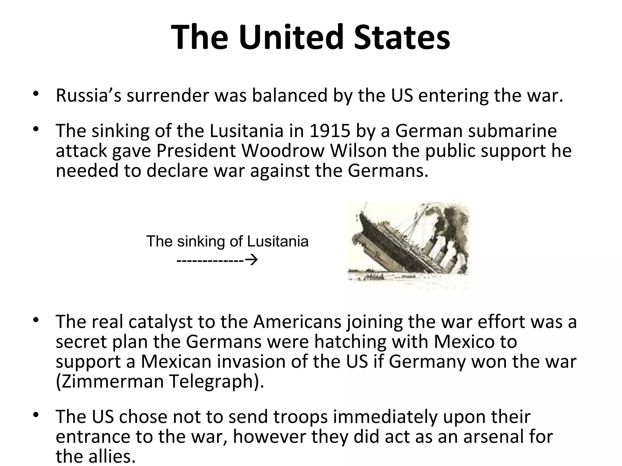 The United States
• Russia’s surrender was balanced by the US entering the war.
• The sinking of the Lusitania in 1915 by a German submarine
attack gave President Woodrow Wilson the public support he
needed to declare war against the Germans.
• The real catalyst to the Americans joining the war effort was a
secret plan the Germans were hatching with Mexico to
support a Mexican invasion of the US if Germany won the war
(Zimmerman Telegraph).
• The US chose not to send troops immediately upon their
entrance to the war, however they did act as an arsenal for
the allies.
The sinking of Lusitania
-------------
 