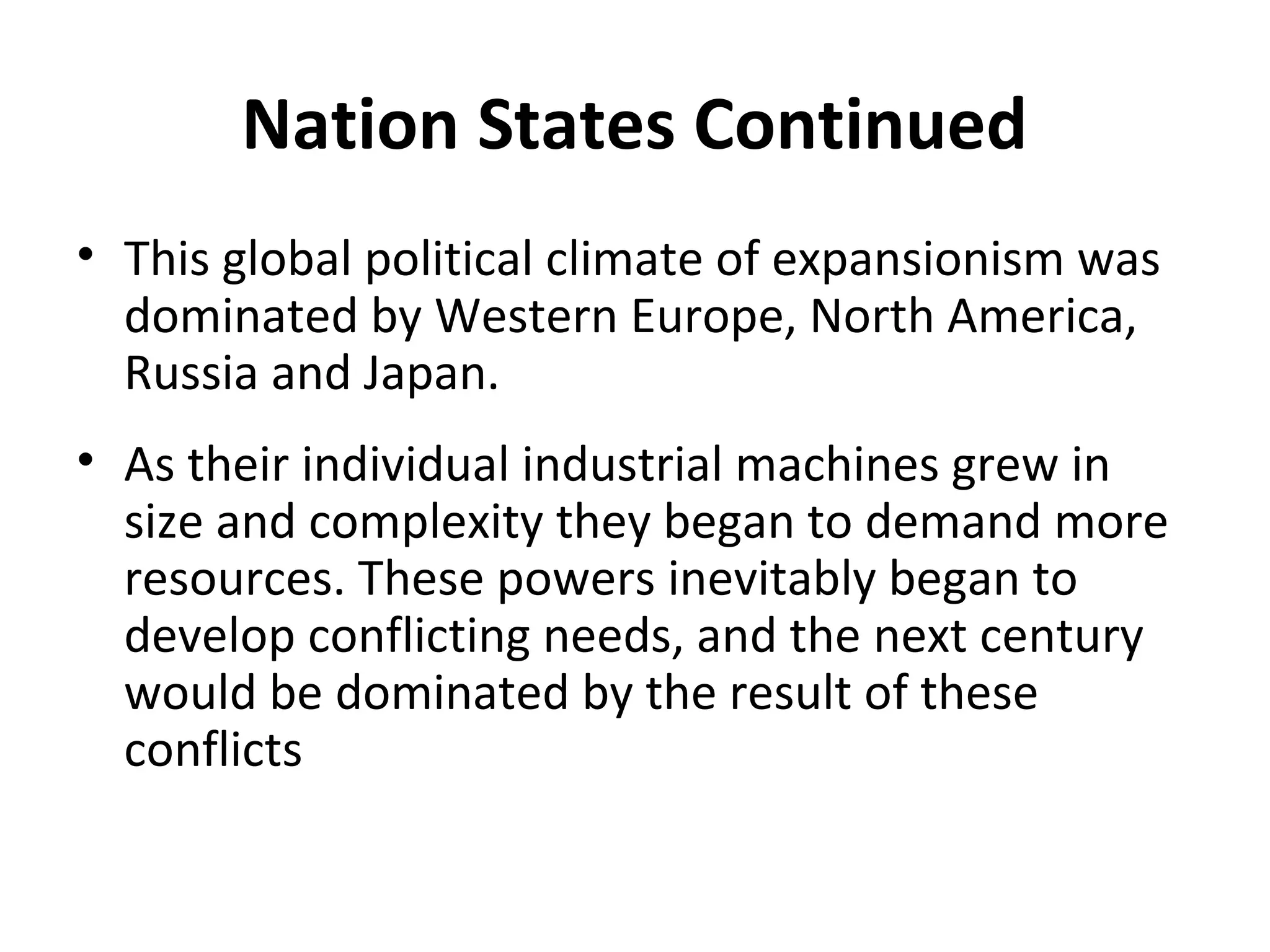 Nation States Continued
• This global political climate of expansionism was
dominated by Western Europe, North America,
Russia and Japan.
• As their individual industrial machines grew in
size and complexity they began to demand more
resources. These powers inevitably began to
develop conflicting needs, and the next century
would be dominated by the result of these
conflicts
 