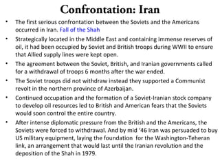 Confrontation: Iran
• The first serious confrontation between the Soviets and the Americans
occurred in Iran. Fall of the Shah
• Strategically located in the Middle East and containing immense reserves of
oil, it had been occupied by Soviet and British troops during WWII to ensure
that Allied supply lines were kept open.
• The agreement between the Soviet, British, and Iranian governments called
for a withdrawal of troops 6 months after the war ended.
• The Soviet troops did not withdraw instead they supported a Communist
revolt in the northern province of Azerbaijan.
• Continued occupation and the formation of a Soviet-Iranian stock company
to develop oil resources led to British and American fears that the Soviets
would soon control the entire country.
• After intense diplomatic pressure from the British and the Americans, the
Soviets were forced to withdrawal. And by mid ‘46 Iran was persuaded to buy
US military equipment, laying the foundation for the Washington-Teheran
link, an arrangement that would last until the Iranian revolution and the
deposition of the Shah in 1979.
 