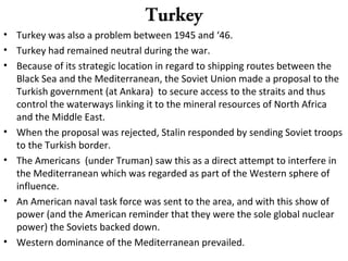 Turkey
• Turkey was also a problem between 1945 and ‘46.
• Turkey had remained neutral during the war.
• Because of its strategic location in regard to shipping routes between the
Black Sea and the Mediterranean, the Soviet Union made a proposal to the
Turkish government (at Ankara) to secure access to the straits and thus
control the waterways linking it to the mineral resources of North Africa
and the Middle East.
• When the proposal was rejected, Stalin responded by sending Soviet troops
to the Turkish border.
• The Americans (under Truman) saw this as a direct attempt to interfere in
the Mediterranean which was regarded as part of the Western sphere of
influence.
• An American naval task force was sent to the area, and with this show of
power (and the American reminder that they were the sole global nuclear
power) the Soviets backed down.
• Western dominance of the Mediterranean prevailed.
 