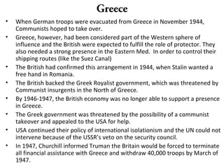 Greece
• When German troops were evacuated from Greece in November 1944,
Communists hoped to take over.
• Greece, however, had been considered part of the Western sphere of
influence and the British were expected to fulfill the role of protector. They
also needed a strong presence in the Eastern Med. In order to control their
shipping routes (like the Suez Canal)
• The British had confirmed this arrangement in 1944, when Stalin wanted a
free hand in Romania.
• The British backed the Greek Royalist government, which was threatened by
Communist insurgents in the North of Greece.
• By 1946-1947, the British economy was no longer able to support a presence
in Greece.
• The Greek government was threatened by the possibility of a communist
takeover and appealed to the USA for help.
• USA continued their policy of international isolationism and the UN could not
intervene because of the USSR’s veto on the security council.
• In 1947, Churchill informed Truman the Britain would be forced to terminate
all financial assistance with Greece and withdraw 40,000 troops by March of
1947.
 