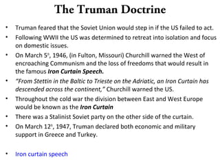 The Truman Doctrine
• Truman feared that the Soviet Union would step in if the US failed to act.
• Following WWII the US was determined to retreat into isolation and focus
on domestic issues.
• On March 5th
, 1946, (in Fulton, Missouri) Churchill warned the West of
encroaching Communism and the loss of freedoms that would result in
the famous Iron Curtain Speech.
• “From Stettin in the Baltic to Trieste on the Adriatic, an Iron Curtain has
descended across the continent,” Churchill warned the US.
• Throughout the cold war the division between East and West Europe
would be known as the Iron Curtain
• There was a Stalinist Soviet party on the other side of the curtain.
• On March 12th
, 1947, Truman declared both economic and military
support in Greece and Turkey.
• Iron curtain speech
 