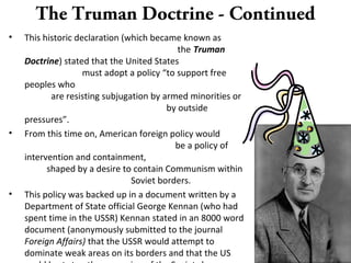 The Truman Doctrine - Continued
• This historic declaration (which became known as
the Truman
Doctrine) stated that the United States
must adopt a policy “to support free
peoples who
are resisting subjugation by armed minorities or
by outside
pressures”.
• From this time on, American foreign policy would
be a policy of
intervention and containment,
shaped by a desire to contain Communism within
Soviet borders.
• This policy was backed up in a document written by a
Department of State official George Kennan (who had
spent time in the USSR) Kennan stated in an 8000 word
document (anonymously submitted to the journal
Foreign Affairs) that the USSR would attempt to
dominate weak areas on its borders and that the US
 