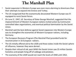 The Marshall Plan
• Soviet expansion in Western Europe was even more alarming to Americans than
their attempts to expand into Greece and Turkey.
• The US recognized that the economically devastated Western Europe was ill-
equipped to resist Soviet forces.
• On June 5th
, 1947, US Secretary of State George Marshall, suggested that the
impoverishment of Western European nations invited action by Communist-
controlled labor organizations, and eventual political domination by the Soviet
Union.
• Marshall said the best defense against Soviet expansion into Western Europe
was to strengthen the economies of Western European nations, including
Germany.
• The European Recovery Program (The Marshall Plan) provided funds for
reconstruction in 16 European nations .
• The US initially offered aid to the USSR and those states inside the Soviet sphere
of influence, however they were denied .
• Despite their refusal of aid, post WWII the Soviet Union saw 25 million Soviets
homeless and people living off of cabbage and potatoes.
• The economy of the USSR would not reach the levels of 1940 until 1952.
 