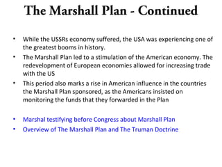 The Marshall Plan - Continued
• While the USSRs economy suffered, the USA was experiencing one of
the greatest booms in history.
• The Marshall Plan led to a stimulation of the American economy. The
redevelopment of European economies allowed for increasing trade
with the US
• This period also marks a rise in American influence in the countries
the Marshall Plan sponsored, as the Americans insisted on
monitoring the funds that they forwarded in the Plan
• Marshal testifying before Congress about Marshall Plan
• Overview of The Marshall Plan and The Truman Doctrine
 
