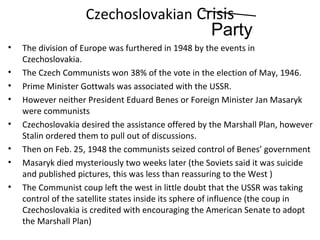 Czechoslovakian Crisis
• The division of Europe was furthered in 1948 by the events in
Czechoslovakia.
• The Czech Communists won 38% of the vote in the election of May, 1946.
• Prime Minister Gottwals was associated with the USSR.
• However neither President Eduard Benes or Foreign Minister Jan Masaryk
were communists
• Czechoslovakia desired the assistance offered by the Marshall Plan, however
Stalin ordered them to pull out of discussions.
• Then on Feb. 25, 1948 the communists seized control of Benes’ government
• Masaryk died mysteriously two weeks later (the Soviets said it was suicide
and published pictures, this was less than reassuring to the West )
• The Communist coup left the west in little doubt that the USSR was taking
control of the satellite states inside its sphere of influence (the coup in
Czechoslovakia is credited with encouraging the American Senate to adopt
the Marshall Plan)
Party
 