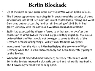 Berlin Blockade
• On of the most serious crisis in the early Cold War was in Berlin in 1948.
• The 4 power agreement regarding Berlin guaranteed the security of three
air corridors into West Berlin (inside Soviet controlled Germany) and West
Germany, but not access by land or rail. By spring of 1948 Stalin had
grown unhappy with the continued Western occupation of Berlin
• Stalin had expected the Western forces to withdraw shortly after the
conclusion of WWII (which they had suggested they might do) Stalin also
believed that the West would not be eager to come to the aid of the
Germans because of lingering ill will left over from the war years.
• Investment from the Marshall Plan had helped the economy of West
Germany while the East German economy had been deliberately pillaged
by the Soviets.
• When the West extended (badly needed) currency reform into West
Berlin the Soviets imposed a blockade on road and rail traffic into Berlin.
The 4 power agreement was coming apart.
 