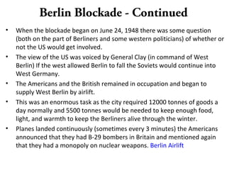 Berlin Blockade - Continued
• When the blockade began on June 24, 1948 there was some question
(both on the part of Berliners and some western politicians) of whether or
not the US would get involved.
• The view of the US was voiced by General Clay (in command of West
Berlin) If the west allowed Berlin to fall the Soviets would continue into
West Germany.
• The Americans and the British remained in occupation and began to
supply West Berlin by airlift.
• This was an enormous task as the city required 12000 tonnes of goods a
day normally and 5500 tonnes would be needed to keep enough food,
light, and warmth to keep the Berliners alive through the winter.
• Planes landed continuously (sometimes every 3 minutes) the Americans
announced that they had B-29 bombers in Britain and mentioned again
that they had a monopoly on nuclear weapons. Berlin Airlift
 