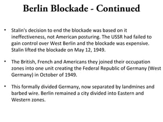 Berlin Blockade - Continued
• Stalin's decision to end the blockade was based on it
ineffectiveness, not American posturing. The USSR had failed to
gain control over West Berlin and the blockade was expensive.
Stalin lifted the blockade on May 12, 1949.
• The British, French and Americans they joined their occupation
zones into one unit creating the Federal Republic of Germany (West
Germany) in October of 1949.
• This formally divided Germany, now separated by landmines and
barbed wire. Berlin remained a city divided into Eastern and
Western zones.
 