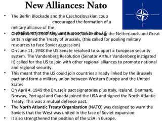 New Alliances: Nato
• The Berlin Blockade and the Czechoslovakian coup
encouraged the formation of a
military alliance of the
capitalist nations of the west supported by the US• On March 17, 1948 Belgium, France, Luxembourg, the Netherlands and Great
Britain signed the Treaty of Brussels, (this called for pooling military
resources to face Soviet aggression)
• On June 11, 1948 the US Senate resolved to support a European security
system. The Vandenberg Resolution (Senator Arthur Vandenberg instigated
it) called for the US to join with other regional alliances to promote national
and regional security.
• This meant that the US could join countries already linked by the Brussels
pact and form a military union between Western Europe and the United
States
• On April 4, 1949 the Brussels pact signatories plus Italy, Iceland, Denmark,
Norway, Portugal and Canada joined the USA and signed the North Atlantic
Treaty. This was a mutual defence pact.
• The North Atlantic Treaty Organization (NATO) was designed to warn the
Soviets that the West was united in the face of Soviet expansion.
• It also strengthened the position of the USA in Europe.
 