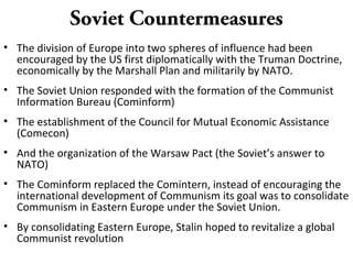 Soviet Countermeasures
• The division of Europe into two spheres of influence had been
encouraged by the US first diplomatically with the Truman Doctrine,
economically by the Marshall Plan and militarily by NATO.
• The Soviet Union responded with the formation of the Communist
Information Bureau (Cominform)
• The establishment of the Council for Mutual Economic Assistance
(Comecon)
• And the organization of the Warsaw Pact (the Soviet’s answer to
NATO)
• The Cominform replaced the Comintern, instead of encouraging the
international development of Communism its goal was to consolidate
Communism in Eastern Europe under the Soviet Union.
• By consolidating Eastern Europe, Stalin hoped to revitalize a global
Communist revolution
 