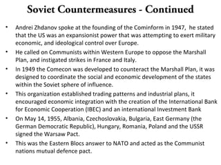 Soviet Countermeasures - Continued
• Andrei Zhdanov spoke at the founding of the Cominform in 1947, he stated
that the US was an expansionist power that was attempting to exert military
economic, and ideological control over Europe.
• He called on Communists within Western Europe to oppose the Marshall
Plan, and instigated strikes in France and Italy.
• In 1949 the Comecon was developed to counteract the Marshall Plan, it was
designed to coordinate the social and economic development of the states
within the Soviet sphere of influence.
• This organization established trading patterns and industrial plans, it
encouraged economic integration with the creation of the International Bank
for Economic Cooperation (IBEC) and an international Investment Bank
• On May 14, 1955, Albania, Czechoslovakia, Bulgaria, East Germany (the
German Democratic Republic), Hungary, Romania, Poland and the USSR
signed the Warsaw Pact.
• This was the Eastern Blocs answer to NATO and acted as the Communist
nations mutual defence pact.
 