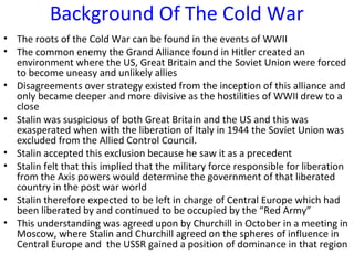 Background Of The Cold War
• The roots of the Cold War can be found in the events of WWII
• The common enemy the Grand Alliance found in Hitler created an
environment where the US, Great Britain and the Soviet Union were forced
to become uneasy and unlikely allies
• Disagreements over strategy existed from the inception of this alliance and
only became deeper and more divisive as the hostilities of WWII drew to a
close
• Stalin was suspicious of both Great Britain and the US and this was
exasperated when with the liberation of Italy in 1944 the Soviet Union was
excluded from the Allied Control Council.
• Stalin accepted this exclusion because he saw it as a precedent
• Stalin felt that this implied that the military force responsible for liberation
from the Axis powers would determine the government of that liberated
country in the post war world
• Stalin therefore expected to be left in charge of Central Europe which had
been liberated by and continued to be occupied by the “Red Army”
• This understanding was agreed upon by Churchill in October in a meeting in
Moscow, where Stalin and Churchill agreed on the spheres of influence in
Central Europe and the USSR gained a position of dominance in that region
 