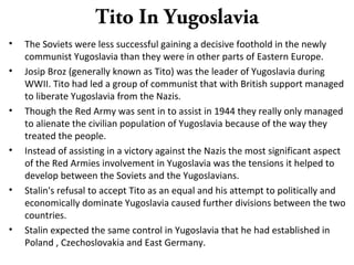 Tito In Yugoslavia
• The Soviets were less successful gaining a decisive foothold in the newly
communist Yugoslavia than they were in other parts of Eastern Europe.
• Josip Broz (generally known as Tito) was the leader of Yugoslavia during
WWII. Tito had led a group of communist that with British support managed
to liberate Yugoslavia from the Nazis.
• Though the Red Army was sent in to assist in 1944 they really only managed
to alienate the civilian population of Yugoslavia because of the way they
treated the people.
• Instead of assisting in a victory against the Nazis the most significant aspect
of the Red Armies involvement in Yugoslavia was the tensions it helped to
develop between the Soviets and the Yugoslavians.
• Stalin's refusal to accept Tito as an equal and his attempt to politically and
economically dominate Yugoslavia caused further divisions between the two
countries.
• Stalin expected the same control in Yugoslavia that he had established in
Poland , Czechoslovakia and East Germany.
 