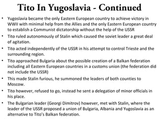 Tito In Yugoslavia - Continued
• Yugoslavia became the only Eastern European country to achieve victory in
WWII with minimal help from the Allies and the only Eastern European country
to establish a Communist dictatorship without the help of the USSR
• Tito ruled autonomously of Stalin which caused the soviet leader a great deal
of agitation.
• Tito acted independently of the USSR in his attempt to control Trieste and the
surrounding region.
• Tito approached Bulgaria about the possible creation of a Balkan federation
including all Eastern European countries in a customs union (the federation did
not include the USSR)
• This made Stalin furious, he summoned the leaders of both counties to
Moscow.
• Tito however, refused to go, instead he sent a delegation of minor officials in
his place.
• The Bulgarian leader (Georgi Dimitrov) however, met with Stalin, where the
leader of the USSR proposed a union of Bulgaria, Albania and Yugoslavia as an
alternative to Tito’s Balkan federation.
 