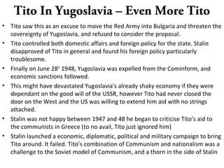 Tito In Yugoslavia – Even More Tito
• Tito saw this as an excuse to move the Red Army into Bulgaria and threaten the
sovereignty of Yugoslavia, and refused to consider the proposal.
• Tito controlled both domestic affairs and foreign policy for the state. Stalin
disapproved of Tito in general and found his foreign policy particularly
troublesome.
• Finally on June 28th
1948, Yugoslavia was expelled from the Cominform, and
economic sanctions followed.
• This might have devastated Yugoslavia's already shaky economy if they were
dependant on the good will of the USSR, however Tito had never closed the
door on the West and the US was willing to extend him aid with no strings
attached.
• Stalin was not happy between 1947 and 48 he began to criticise Tito’s aid to
the communists in Greece (to no avail, Tito just ignored him)
• Stalin launched a economic, diplomatic, political and military campaign to bring
Tito around. It failed. Tito’s combination of Communism and nationalism was a
challenge to the Soviet model of Communism, and a thorn in the side of Stalin
 