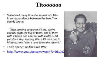 Titoooooo
• Stalin tried many times to assassinate Tito.
In correspondence between the two, Tito
openly wrote:
“Stop sending people to kill me. We've
already captured five of them, one of them
with a bomb and another with a rifle (...) If
you don't stop sending killers, I'll send one to
Moscow, and I won't have to send a second.“
• Tito’s Speech on the Cold War
• http://www.youtube.com/watch?v=D8s0oZNgBIA
 