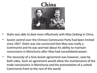 China
• Stalin was able to deal more effectively with Mao Zedong in China.
• Soviet control over the Chinese Communist Party had been limited
since 1927. Stalin was not convinced that Mao was really a
Communist and he was worried about his ability to maintain
concessions in Manchuria after Mao had consolidated power.
• The necessity of a Sino-Soviet agreement was however, seen by
both sides. Such an agreement would allow the maintenance of the
trade concessions in Manchuria and the presentation of a united
Communist front to the rest of the world.
 