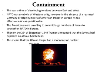 Containment
• This was a time of developing tensions between East and West .
• NATO was symbolic of Western unity, however in the absence of a rearmed
Germany or large numbers of American troops in Europe its real
effectiveness was questionable
• The Americans were unwilling to commit large numbers of forces to
strengthen NATO in Europe.
• Then on the 22nd
of September 1949 Truman announced that the Soviets had
exploded an atomic bomb (test)
• This meant that the USA no longer had a monopoly on nuclear
weapons.
 
