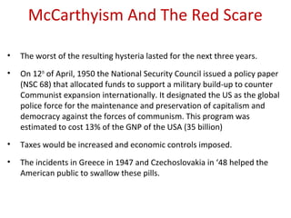 McCarthyism And The Red Scare
• The worst of the resulting hysteria lasted for the next three years.
• On 12th
of April, 1950 the National Security Council issued a policy paper
(NSC 68) that allocated funds to support a military build-up to counter
Communist expansion internationally. It designated the US as the global
police force for the maintenance and preservation of capitalism and
democracy against the forces of communism. This program was
estimated to cost 13% of the GNP of the USA (35 billion)
• Taxes would be increased and economic controls imposed.
• The incidents in Greece in 1947 and Czechoslovakia in ‘48 helped the
American public to swallow these pills.
 