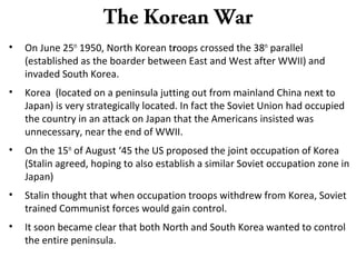 The Korean War
• On June 25th
1950, North Korean troops crossed the 38th
parallel
(established as the boarder between East and West after WWII) and
invaded South Korea.
• Korea (located on a peninsula jutting out from mainland China next to
Japan) is very strategically located. In fact the Soviet Union had occupied
the country in an attack on Japan that the Americans insisted was
unnecessary, near the end of WWII.
• On the 15th
of August ‘45 the US proposed the joint occupation of Korea
(Stalin agreed, hoping to also establish a similar Soviet occupation zone in
Japan)
• Stalin thought that when occupation troops withdrew from Korea, Soviet
trained Communist forces would gain control.
• It soon became clear that both North and South Korea wanted to control
the entire peninsula.
 