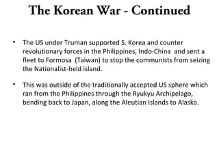 The Korean War - Continued
• The US under Truman supported S. Korea and counter
revolutionary forces in the Philippines, Indo-China and sent a
fleet to Formosa (Taiwan) to stop the communists from seizing
the Nationalist-held island.
• This was outside of the traditionally accepted US sphere which
ran from the Philippines through the Ryukyu Archipelago,
bending back to Japan, along the Aleutian Islands to Alaska.
 