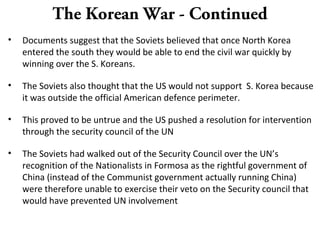 The Korean War - Continued
• Documents suggest that the Soviets believed that once North Korea
entered the south they would be able to end the civil war quickly by
winning over the S. Koreans.
• The Soviets also thought that the US would not support S. Korea because
it was outside the official American defence perimeter.
• This proved to be untrue and the US pushed a resolution for intervention
through the security council of the UN
• The Soviets had walked out of the Security Council over the UN’s
recognition of the Nationalists in Formosa as the rightful government of
China (instead of the Communist government actually running China)
were therefore unable to exercise their veto on the Security council that
would have prevented UN involvement
 
