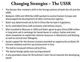 Changing Strategies – The USSR
• The Korean War marked a shift in the foreign policies of both the US and the
USSR
• Between 1945 and 1950 the USSR worked to control Eastern Europe and
discouraged the development of other Communist regimes.
• Stalin was determined not to fail in China like he had in Yugoslavia.
• So he controlled China with economic and military means.
• Mao traveled to Moscow in 1950 and Stalin agree to give China $300 million
in long term aid in exchange for Soviet bases in Lushun, Dalian and Joint
stock companies to exploit the mineral resources in Manchuria and Xinjiang
as well as control over Mongolia.
• Soviet support for the Korean invasion provided an opportunity to block US
Chinese relations and firm up Communism in Asia.
• This led to increased military aid to China.
• The Soviet foreign policy was turning outward
• It also provided a base for Khrushchev’s later thrust towards the developing
world
 