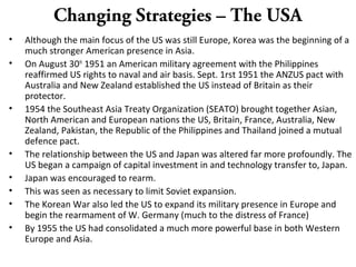 Changing Strategies – The USA
• Although the main focus of the US was still Europe, Korea was the beginning of a
much stronger American presence in Asia.
• On August 30th
1951 an American military agreement with the Philippines
reaffirmed US rights to naval and air basis. Sept. 1rst 1951 the ANZUS pact with
Australia and New Zealand established the US instead of Britain as their
protector.
• 1954 the Southeast Asia Treaty Organization (SEATO) brought together Asian,
North American and European nations the US, Britain, France, Australia, New
Zealand, Pakistan, the Republic of the Philippines and Thailand joined a mutual
defence pact.
• The relationship between the US and Japan was altered far more profoundly. The
US began a campaign of capital investment in and technology transfer to, Japan.
• Japan was encouraged to rearm.
• This was seen as necessary to limit Soviet expansion.
• The Korean War also led the US to expand its military presence in Europe and
begin the rearmament of W. Germany (much to the distress of France)
• By 1955 the US had consolidated a much more powerful base in both Western
Europe and Asia.
 