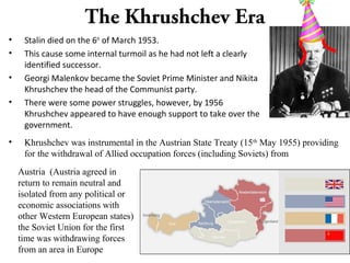 The Khrushchev Era
• Stalin died on the 6th
of March 1953.
• This cause some internal turmoil as he had not left a clearly
identified successor.
• Georgi Malenkov became the Soviet Prime Minister and Nikita
Khrushchev the head of the Communist party.
• There were some power struggles, however, by 1956
Khrushchev appeared to have enough support to take over the
government.
• Khrushchev was instrumental in the Austrian State Treaty (15th
May 1955) providing
for the withdrawal of Allied occupation forces (including Soviets) from
Austria (Austria agreed in
return to remain neutral and
isolated from any political or
economic associations with
other Western European states)
the Soviet Union for the first
time was withdrawing forces
from an area in Europe
 