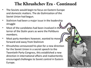 The Khrushchev Era - Continued
• The Soviets would begin to focus on Eastern Europe
and domestic matters. The de-Stalinization of the
Soviet Union had begun.
• Stalinism had been a major issue in the leadership
struggle
• Most of the candidates had been involved in the
terror of the Stalin years as were the Politburo
members.
• Most party members however, wanted to move
forward and away from Stalinism
• Khrushchev announced his plan for a new direction
for the Soviet Union in a secret speech to the
Twentieth Party Congress, this established a new
direction in international affairs and inadvertently
encouraged challenges to Soviet control in Eastern
Europe.
 