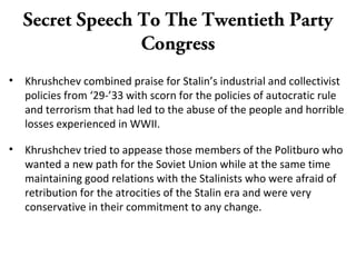 Secret Speech To The Twentieth Party
Congress
• Khrushchev combined praise for Stalin’s industrial and collectivist
policies from ‘29-’33 with scorn for the policies of autocratic rule
and terrorism that had led to the abuse of the people and horrible
losses experienced in WWII.
• Khrushchev tried to appease those members of the Politburo who
wanted a new path for the Soviet Union while at the same time
maintaining good relations with the Stalinists who were afraid of
retribution for the atrocities of the Stalin era and were very
conservative in their commitment to any change.
 