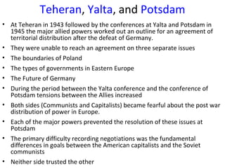 Teheran, Yalta, and Potsdam
• At Teheran in 1943 followed by the conferences at Yalta and Potsdam in
1945 the major allied powers worked out an outline for an agreement of
territorial distribution after the defeat of Germany.
• They were unable to reach an agreement on three separate issues
• The boundaries of Poland
• The types of governments in Eastern Europe
• The Future of Germany
• During the period between the Yalta conference and the conference of
Potsdam tensions between the Allies increased
• Both sides (Communists and Capitalists) became fearful about the post war
distribution of power in Europe.
• Each of the major powers prevented the resolution of these issues at
Potsdam
• The primary difficulty recording negotiations was the fundamental
differences in goals between the American capitalists and the Soviet
communists
• Neither side trusted the other
 