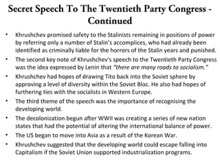 Secret Speech To The Twentieth Party Congress -
Continued
• Khrushchev promised safety to the Stalinists remaining in positions of power
by referring only a number of Stalin’s accomplices, who had already been
identified as criminally liable for the horrors of the Stalin years and punished.
• The second key note of Khrushchev's speech to the Twentieth Party Congress
was the idea expressed by Lenin that “there are many roads to socialism.”
• Khrushchev had hopes of drawing Tito back into the Soviet sphere by
approving a level of diversity within the Soviet Bloc. He also had hopes of
furthering ties with the socialists in Western Europe.
• The third theme of the speech was the importance of recognising the
developing world.
• The decolonization begun after WWII was creating a series of new nation
states that had the potential of altering the international balance of power.
• The US began to move into Asia as a result of the Korean War.
• Khrushchev suggested that the developing world could escape falling into
Capitalism if the Soviet Union supported industrialization programs.
 