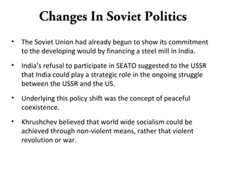 Changes In Soviet Politics
• The Soviet Union had already begun to show its commitment
to the developing would by financing a steel mill in India.
• India’s refusal to participate in SEATO suggested to the USSR
that India could play a strategic role in the ongoing struggle
between the USSR and the US.
• Underlying this policy shift was the concept of peaceful
coexistence.
• Khrushchev believed that world wide socialism could be
achieved through non-violent means, rather that violent
revolution or war.
 